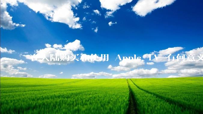 在大陆购买和使用 Apple TV 有何意义？