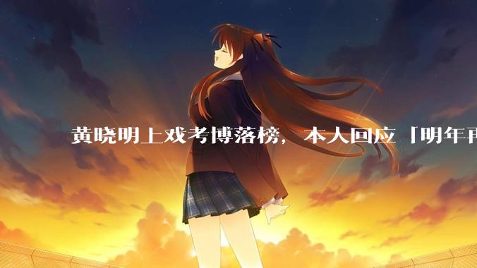 黄晓明上戏考博落榜，本人回应「明年再战」，怎样看明星对高学历的追求？上戏博士有多难考？