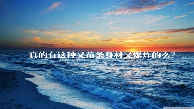 真的有这种又苗条身材又爆炸的么？