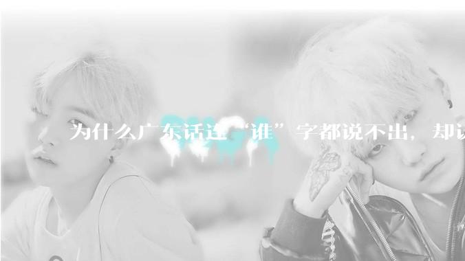 为什么广东话连“谁”字都说不出，却认为自己是古汉语?