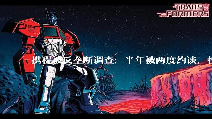 携程被反垄断调查：半年被两度约谈，律师称或涉对商户滥用市场支配地位_平台_佣金_商家