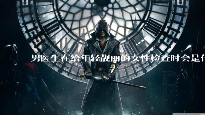男医生在给年轻靓丽的女性检查时会是什么心态？